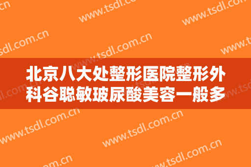 北京八大处整形医院整形外科谷聪敏玻尿酸美容一般多少钱?需要多久恢复?