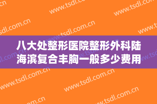 八大处整形医院整形外科陆海滨复合丰胸一般多少费用?靠谱吗?(八大处医疗整形医院)
