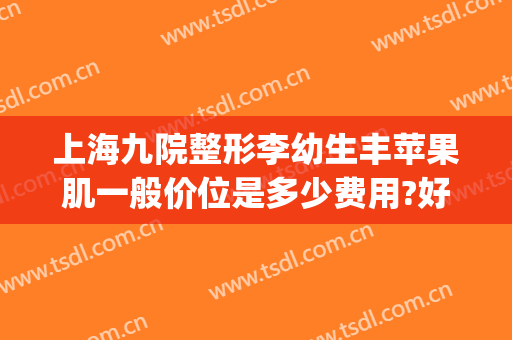 上海九院整形李幼生丰苹果肌一般价位是多少费用?好不好?(上海整形医院九院整形价位)