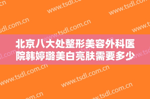 北京八大处整形美容外科医院韩婷璐美白亮肤需要多少钱?需要多久恢复?