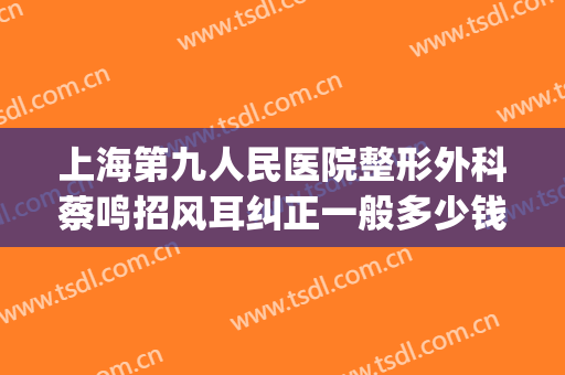 上海第九人民医院整形外科蔡鸣招风耳纠正一般多少钱?怎么样?(上海九院整形外科专家)