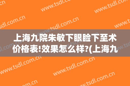 上海九院朱敏下眼睑下至术价格表!效果怎么样?(上海九院上眼睑下垂手术专家介绍)