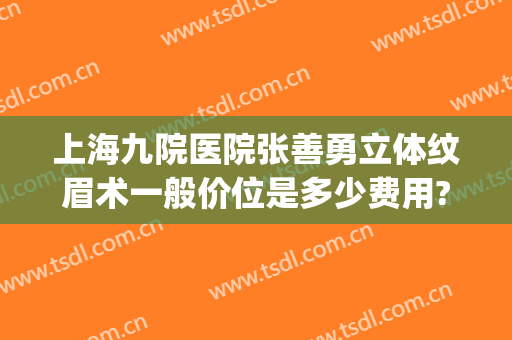 上海九院医院张善勇立体纹眉术一般价位是多少费用?多长时间恢复?(上海九院方勇做双眼皮怎么样)
