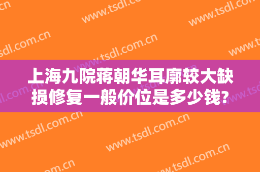 上海九院蒋朝华耳廓较大缺损修复一般价位是多少钱?需要多久恢复?