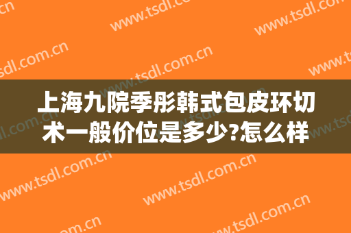 上海九院季彤韩式包皮环切术一般价位是多少?怎么样?(上海九院包皮手术)