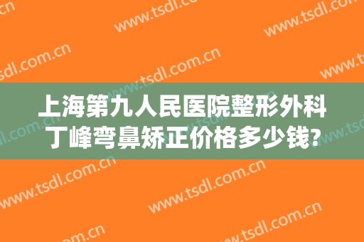 上海第九人民医院整形外科丁峰弯鼻矫正价格多少钱?靠谱吗?(上海第九医院整形外科医生)