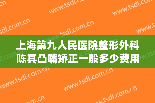 上海第九人民医院整形外科陈其凸嘴矫正一般多少费用?靠谱吗?(上海市第九人民医院 整形)