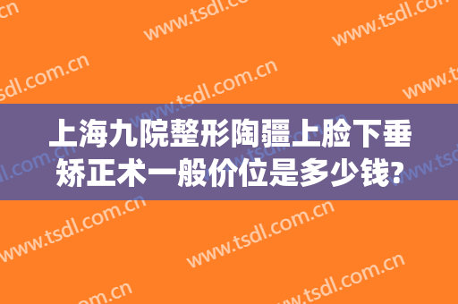 上海九院整形陶疆上脸下垂矫正术一般价位是多少钱?怎么样?(上海第九人民医院下颌骨整形)