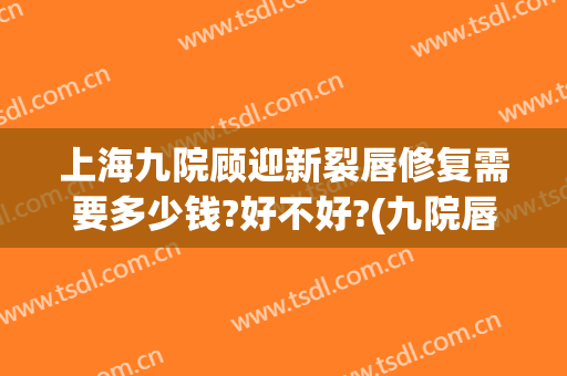 上海九院顾迎新裂唇修复需要多少钱?好不好?(九院唇裂手术费用)