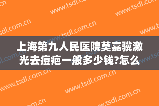 上海第九人民医院莫嘉骥激光去痘疤一般多少钱?怎么样?(上海第九人民医院激光祛疤价格)