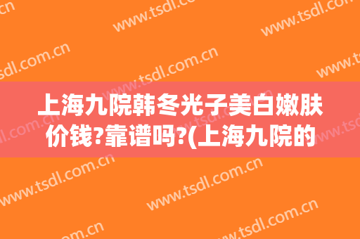 上海九院韩冬光子美白嫩肤价钱?靠谱吗?(上海九院的光子嫩肤效果好吗)