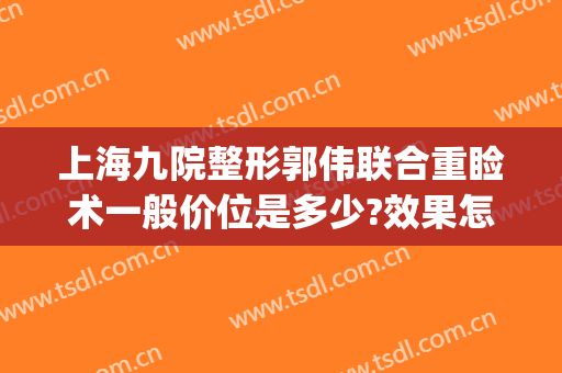 上海九院整形郭伟联合重睑术一般价位是多少?效果怎么样?(上海九院岳伟做双眼皮)