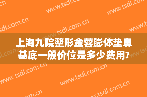 上海九院整形金蓉膨体垫鼻基底一般价位是多少费用?靠谱吗?(九院垫鼻子多少钱)