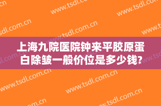 上海九院医院钟来平胶原蛋白除皱一般价位是多少钱?可靠吗?