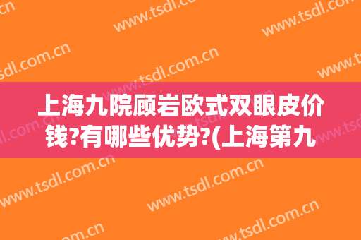 上海九院顾岩欧式双眼皮价钱?有哪些优势?(上海第九人民医院双眼皮专家推荐)