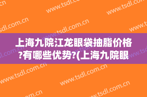 上海九院江龙眼袋抽脂价格?有哪些优势?(上海九院眼皮抽脂)