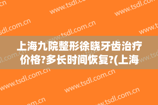 上海九院整形徐晓牙齿治疗价格?多长时间恢复?(上海九院牙齿整形价目表)