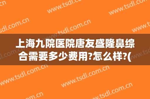上海九院医院唐友盛隆鼻综合需要多少费用?怎么样?(上海九院隆鼻子大概多少费用)