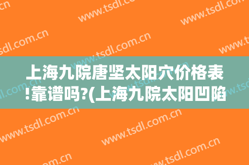 上海九院唐坚太阳穴价格表!靠谱吗?(上海九院太阳凹陷填充多少钱)