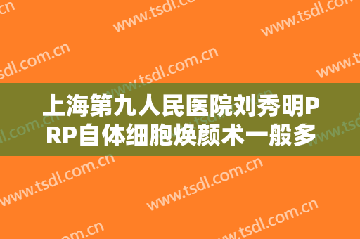 上海第九人民医院刘秀明PRP自体细胞焕颜术一般多少费用?靠谱吗?