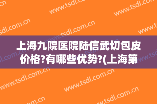 上海九院医院陆信武切包皮价格?有哪些优势?(上海第九人民医院陆信武医生)