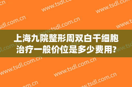 上海九院整形周双白干细胞治疗一般价位是多少费用?可靠吗?(上海九院周双白医生怎么样)
