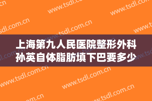 上海第九人民医院整形外科孙英自体脂肪填下巴要多少钱?好不好?(上海九院脂肪填充面部整形专家)