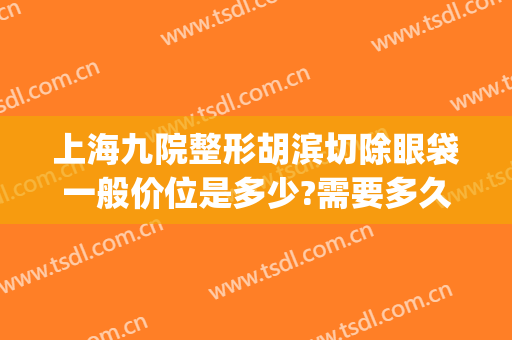 上海九院整形胡滨切除眼袋一般价位是多少?需要多久恢复?(第九人民医院美容科去眼袋手术)