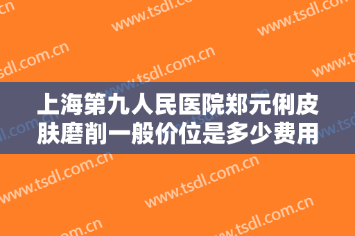 上海第九人民医院郑元俐皮肤磨削一般价位是多少费用?可靠吗?