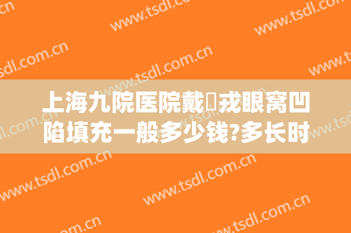 上海九院医院戴尅戎眼窝凹陷填充一般多少钱?多长时间恢复?(上海九院眼窝填充哪个医生技术擅长)