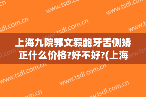 上海九院郭文毅龅牙舌侧矫正什么价格?好不好?(上海九院牙齿矫正价格表)