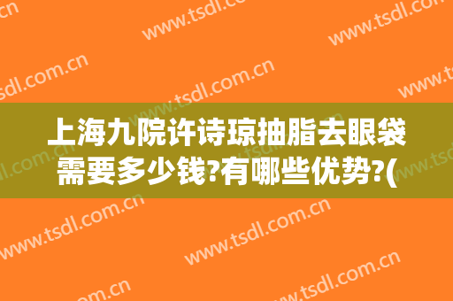 上海九院许诗琼抽脂去眼袋需要多少钱?有哪些优势?(上海九院割眼袋费用)