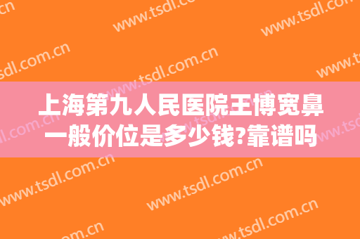 上海第九人民医院王博宽鼻一般价位是多少钱?靠谱吗?(上海第九人民医院鼻子整形价格)