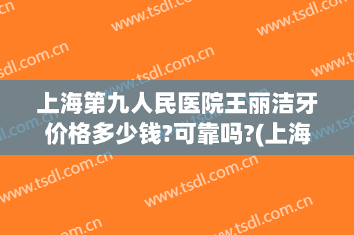 上海第九人民医院王丽洁牙价格多少钱?可靠吗?(上海第九人民医院假牙价格)