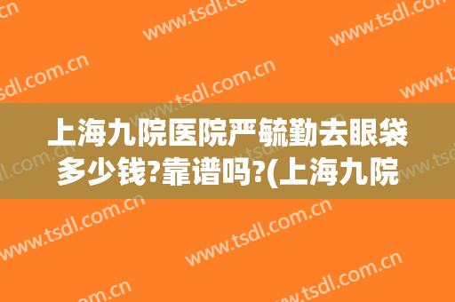 上海九院医院严毓勤去眼袋多少钱?靠谱吗?(上海九院做眼袋最好的医生)