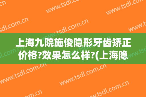 上海九院施俊隐形牙齿矫正价格?效果怎么样?(上海隐形矫正牙齿价钱)