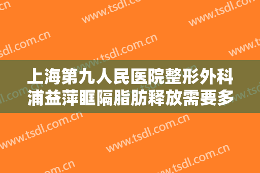 上海第九人民医院整形外科浦益萍眶隔脂肪释放需要多少费用?需要多久恢复?