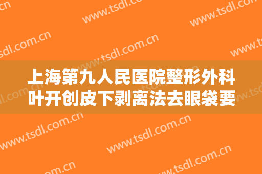 上海第九人民医院整形外科叶开创皮下剥离法去眼袋要多少钱?可靠吗?