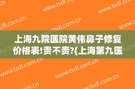上海九院医院黄伟鼻子修复价格表!贵不贵?(上海第九医院那个专家做鼻子好)
