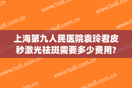 上海第九人民医院袁玲君皮秒激光祛斑需要多少费用?好不好?(上海第九人民医院皮秒祛斑好吗)