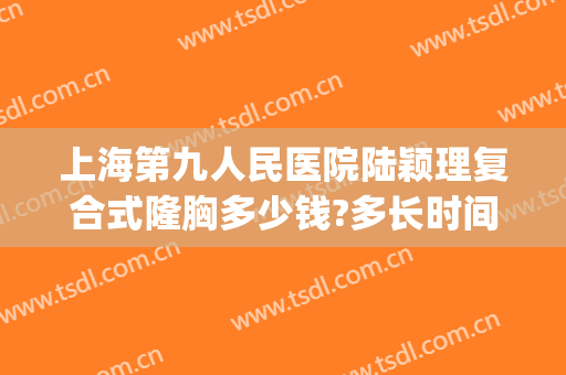 上海第九人民医院陆颖理复合式隆胸多少钱?多长时间恢复?(上海第九人民医院 隆胸)