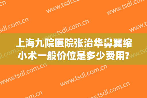 上海九院医院张治华鼻翼缩小术一般价位是多少费用?好不好?(上海九院缩鼻翼最厉害的医生)