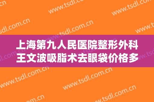 上海第九人民医院整形外科王文波吸脂术去眼袋价格多少钱?怎么样?(第九人民医院美容科去眼袋手术)
