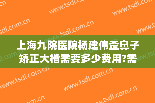 上海九院医院杨建伟歪鼻子矫正大楷需要多少费用?需要多久恢复?(上海九院歪鼻矫正多少钱)