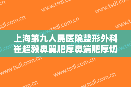 上海第九人民医院整形外科崔超毅鼻翼肥厚鼻端肥厚切除术价格?怎么样?