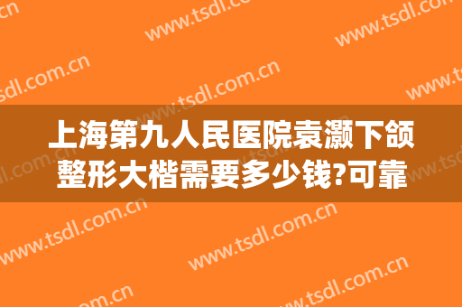 上海第九人民医院袁灏下颌整形大楷需要多少钱?可靠吗?(上海第九人民医院正颌手术价格)
