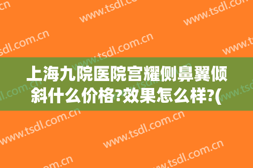 上海九院医院宫耀侧鼻翼倾斜什么价格?效果怎么样?(上海九院缩鼻翼)