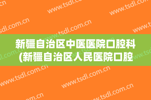 新疆自治区中医医院口腔科(新疆自治区人民医院口腔科电话)