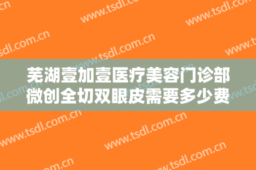 芜湖壹加壹医疗美容门诊部微创全切双眼皮需要多少费用?效果怎么样?