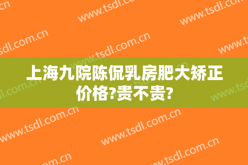 上海九院陈侃乳房肥大矫正价格?贵不贵?